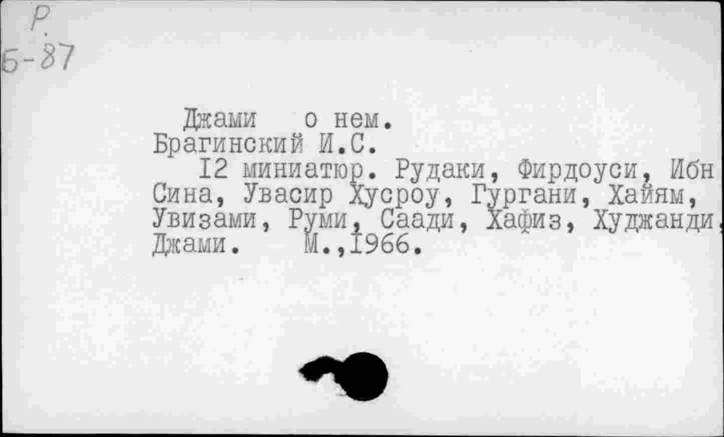 ﻿Джами о нем.
Брагинский И.С.
12 миниатюр. Рудаки, Фирдоуси, Ибн Сина, Увасир Хусроу, Гургани, Хайям, Увизами, Руми, Саади, Хафиз, Худжанди Джами. М.,1966.